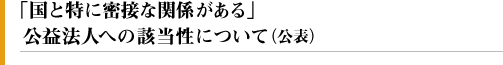 「国と特に密接な関係がある」公益法人への該当性について（公表）